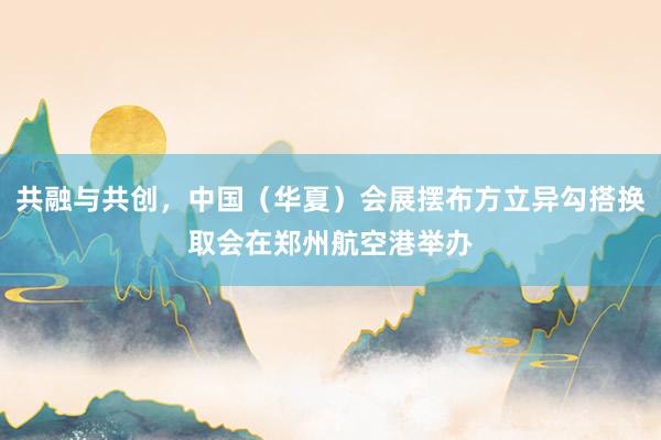 共融与共创，中国（华夏）会展摆布方立异勾搭换取会在郑州航空港举办
